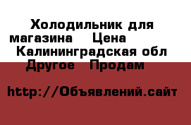 Холодильник для магазина  › Цена ­ 30 000 - Калининградская обл. Другое » Продам   